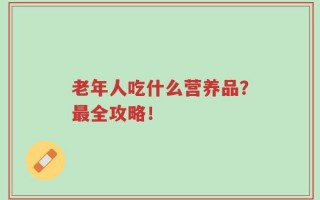 老年人吃什么营养品？最全攻略！