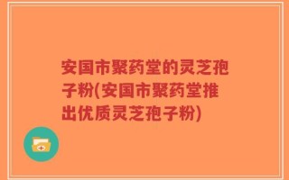 安国市聚药堂的灵芝孢子粉(安国市聚药堂推出优质灵芝孢子粉)