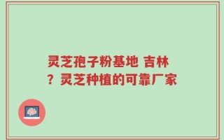 灵芝孢子粉基地 吉林？灵芝种植的可靠厂家