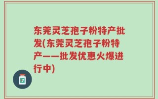 东莞灵芝孢子粉特产批发(东莞灵芝孢子粉特产——批发优惠火爆进行中)