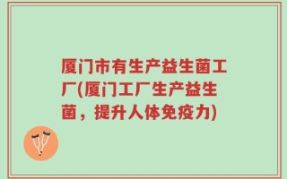 厦门市有生产益生菌工厂(厦门工厂生产益生菌，提升人体免疫力)
