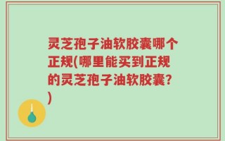 灵芝孢子油软胶囊哪个正规(哪里能买到正规的灵芝孢子油软胶囊？)