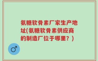 氨糖软骨素厂家生产地址(氨糖软骨素供应商的制造厂位于哪里？)