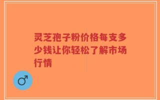 灵芝孢子粉价格每支多少钱让你轻松了解市场行情