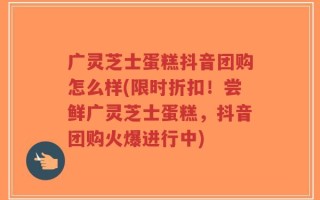 广灵芝士蛋糕抖音团购怎么样(限时折扣！尝鲜广灵芝士蛋糕，抖音团购火爆进行中)
