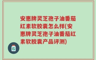 安惠牌灵芝孢子油番茄红素软胶囊怎么样(安惠牌灵芝孢子油番茄红素软胶囊产品评测)