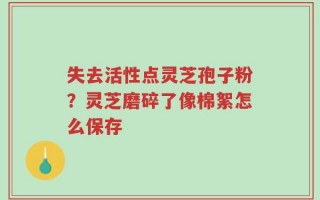 失去活性点灵芝孢子粉？灵芝磨碎了像棉絮怎么保存