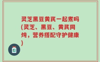 灵芝黑豆黄芪一起煮吗(灵芝、黑豆、黄芪同炖，营养搭配守护健康)