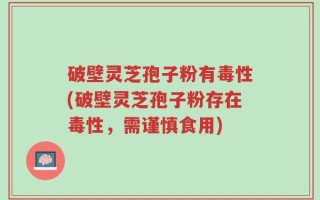 破壁灵芝孢子粉有毒性(破壁灵芝孢子粉存在毒性，需谨慎食用)