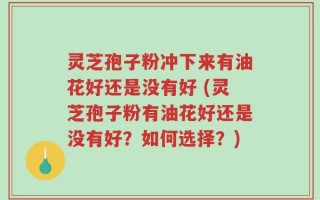 灵芝孢子粉冲下来有油花好还是没有好 (灵芝孢子粉有油花好还是没有好？如何选择？)