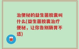 治便秘的益生菌胶囊叫什么(益生菌胶囊治疗便秘，让你告别肠胃不适)