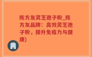 陈方友灵芝孢子粉_陈方友品牌：高效灵芝孢子粉，提升免疫力与健康)