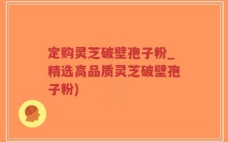 定购灵芝破壁孢子粉_精选高品质灵芝破壁孢子粉)