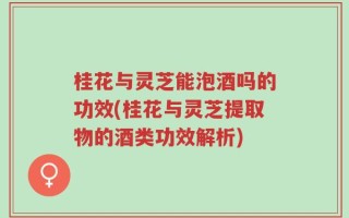 桂花与灵芝能泡酒吗的功效(桂花与灵芝提取物的酒类功效解析)