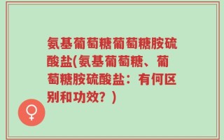 氨基葡萄糖葡萄糖胺硫酸盐(氨基葡萄糖、葡萄糖胺硫酸盐：有何区别和功效？)