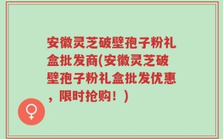 安徽灵芝破壁孢子粉礼盒批发商(安徽灵芝破壁孢子粉礼盒批发优惠，限时抢购！)