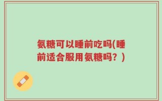 氨糖可以睡前吃吗(睡前适合服用氨糖吗？)