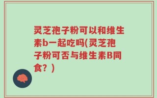 灵芝孢子粉可以和维生素b一起吃吗(灵芝孢子粉可否与维生素B同食？)