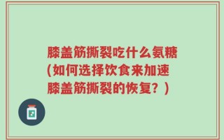 膝盖筋撕裂吃什么氨糖(如何选择饮食来加速膝盖筋撕裂的恢复？)