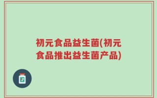 初元食品益生菌(初元食品推出益生菌产品)