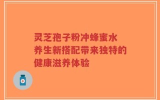 灵芝孢子粉冲蜂蜜水 养生新搭配带来独特的健康滋养体验