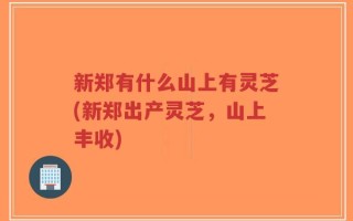 新郑有什么山上有灵芝(新郑出产灵芝，山上丰收)