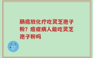 肠癌放化疗吃灵芝孢子粉？癌症病人能吃灵芝孢子粉吗