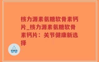 核力源素氨糖软骨素钙片_核力源素氨糖软骨素钙片：关节健康新选择