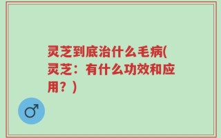 灵芝到底治什么毛病(灵芝：有什么功效和应用？)