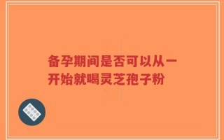 备孕期间是否可以从一开始就喝灵芝孢子粉
