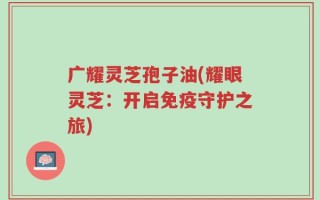 广耀灵芝孢子油(耀眼灵芝：开启免疫守护之旅)