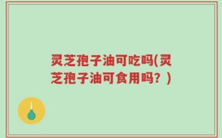 灵芝孢子油可吃吗(灵芝孢子油可食用吗？)