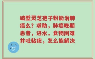 破壁灵芝孢子粉能治肺癌么？求助，肺癌晚期患者，进水，食物困难并吐粘痰，怎么能解决