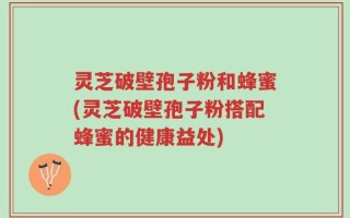 灵芝破壁孢子粉和蜂蜜(灵芝破壁孢子粉搭配蜂蜜的健康益处)