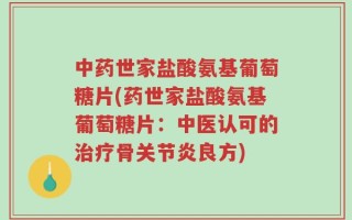 中药世家盐酸氨基葡萄糖片(药世家盐酸氨基葡萄糖片：中医认可的治疗骨关节炎良方)