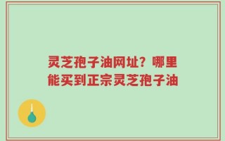 灵芝孢子油网址？哪里能买到正宗灵芝孢子油