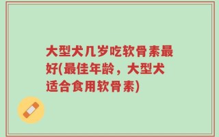 大型犬几岁吃软骨素最好(最佳年龄，大型犬适合食用软骨素)
