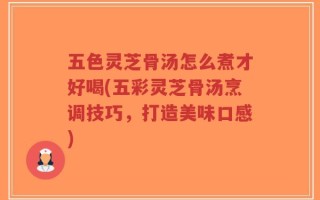 五色灵芝骨汤怎么煮才好喝(五彩灵芝骨汤烹调技巧，打造美味口感)