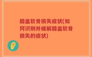 膝盖软骨损失症状(如何识别并缓解膝盖软骨损失的症状)