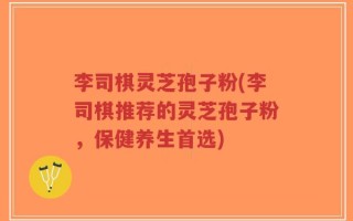 李司棋灵芝孢子粉(李司棋推荐的灵芝孢子粉，保健养生首选)