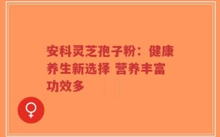 安科灵芝孢子粉：健康养生新选择 营养丰富功效多