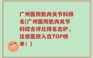 广州医院肌肉关节科排名(广州医院肌肉关节科综合评比排名出炉，这些医院入选TOP榜单！)