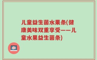 儿童益生菌水果条(健康美味双重享受——儿童水果益生菌条)