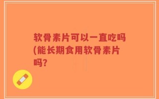 软骨素片可以一直吃吗(能长期食用软骨素片吗？