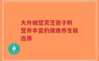 大升破壁灵芝孢子粉 营养丰富的健康养生新选择