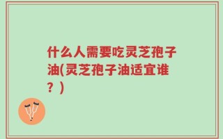什么人需要吃灵芝孢子油(灵芝孢子油适宜谁？)
