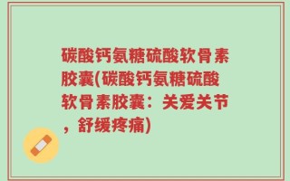碳酸钙氨糖硫酸软骨素胶囊(碳酸钙氨糖硫酸软骨素胶囊：关爱关节，舒缓疼痛)