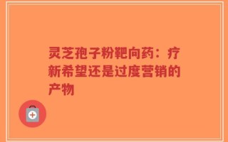灵芝孢子粉靶向药：疗新希望还是过度营销的产物
