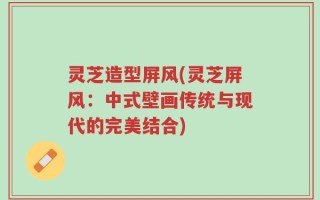 灵芝造型屏风(灵芝屏风：中式壁画传统与现代的完美结合)