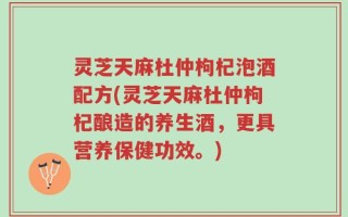 灵芝天麻杜仲枸杞泡酒配方(灵芝天麻杜仲枸杞酿造的养生酒，更具营养保健功效。)